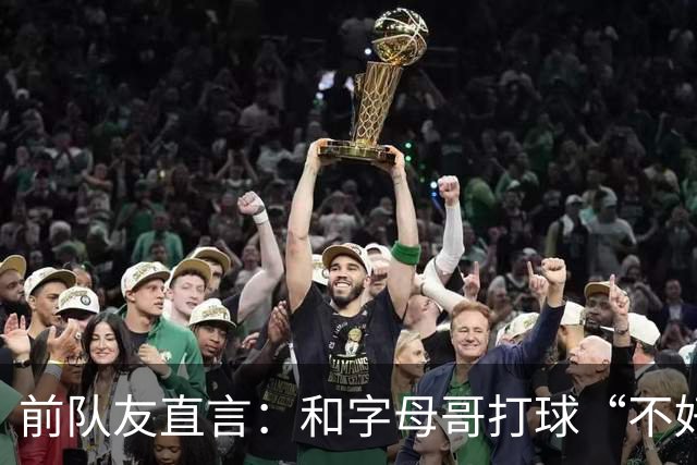 前队友直言：和字母哥打球“不好玩”，他得改打法